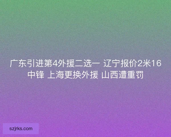 广东引进第4外援二选一 辽宁报价2米16中锋 上海更换外援 山西遭重罚