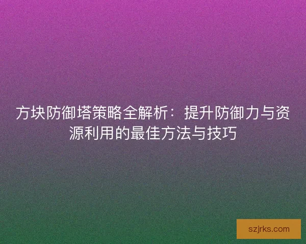 方块防御塔策略全解析：提升防御力与资源利用的最佳方法与技巧